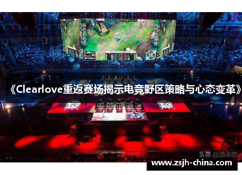 《Clearlove重返赛场揭示电竞野区策略与心态变革》 《Clearlove重返赛场揭示电竞野区策略与心态变革》